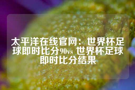 太平洋在线官网：世界杯足球即时比分90vs 世界杯足球即时比分结果