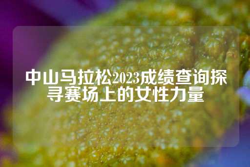 中山马拉松2023成绩查询探寻赛场上的女性力量-第1张图片-皇冠信用盘出租