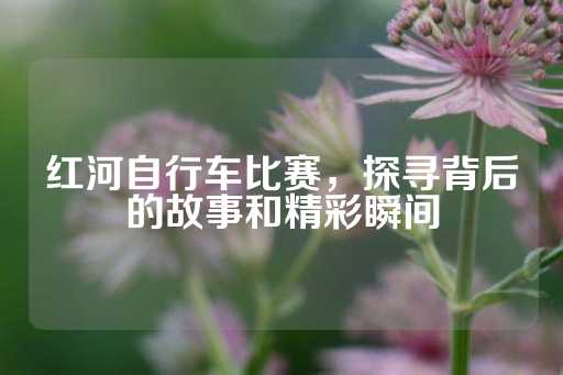 红河自行车比赛，探寻背后的故事和精彩瞬间